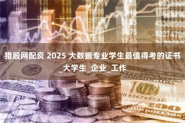 猎股网配资 2025 大数据专业学生最值得考的证书_大学生_企业_工作