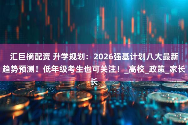 汇巨摘配资 升学规划：2026强基计划八大最新趋势预测！低年级考生也可关注！_高校_政策_家长