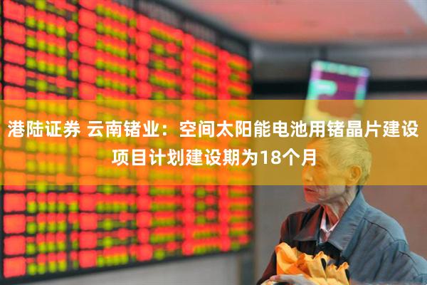 港陆证券 云南锗业：空间太阳能电池用锗晶片建设项目计划建设期为18个月