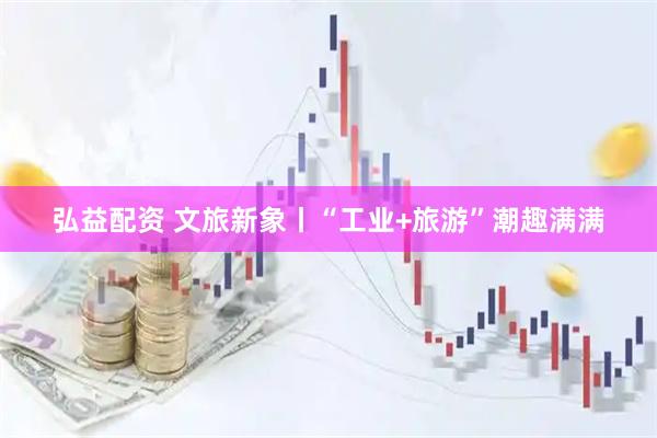 弘益配资 文旅新象丨“工业+旅游”潮趣满满