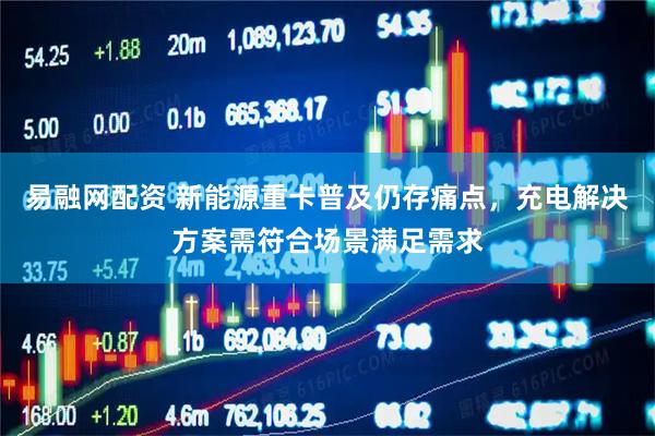 易融网配资 新能源重卡普及仍存痛点，充电解决方案需符合场景满足需求