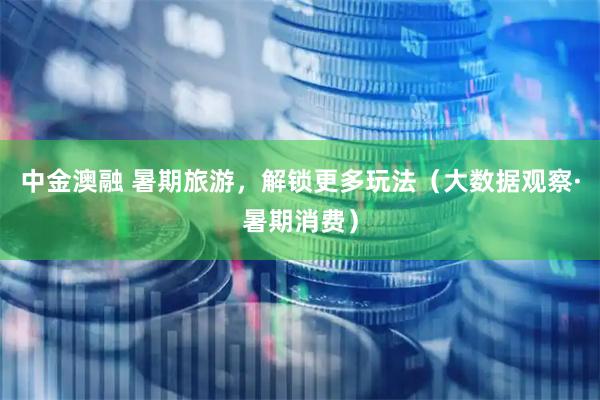 中金澳融 暑期旅游，解锁更多玩法（大数据观察·暑期消费）