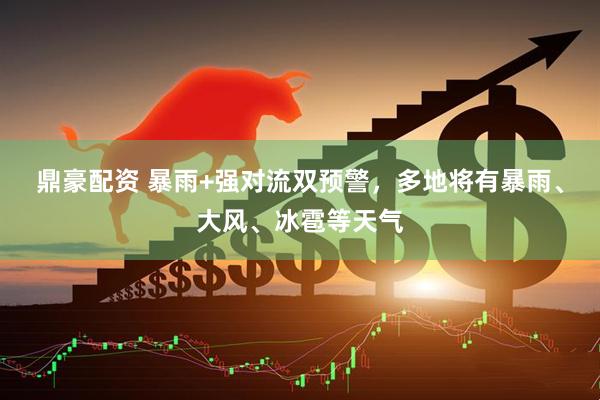 鼎豪配资 暴雨+强对流双预警，多地将有暴雨、大风、冰雹等天气