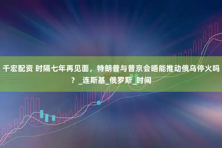 千宏配资 时隔七年再见面，特朗普与普京会晤能推动俄乌停火吗？_连斯基_俄罗斯_时间