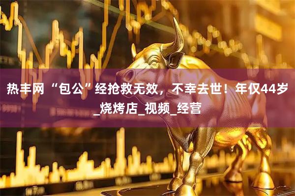 热丰网 “包公”经抢救无效，不幸去世！年仅44岁_烧烤店_视频_经营