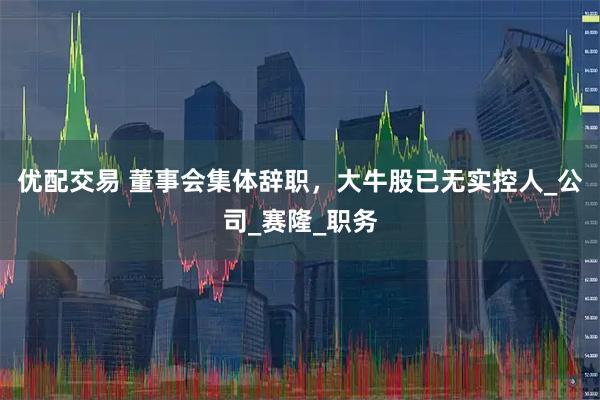 优配交易 董事会集体辞职，大牛股已无实控人_公司_赛隆_职务