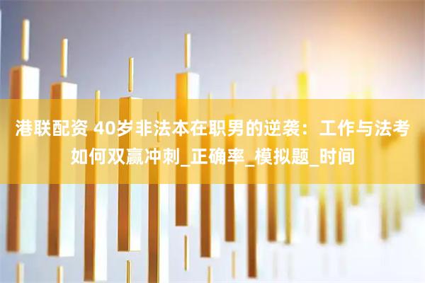 港联配资 40岁非法本在职男的逆袭：工作与法考如何双赢冲刺_正确率_模拟题_时间