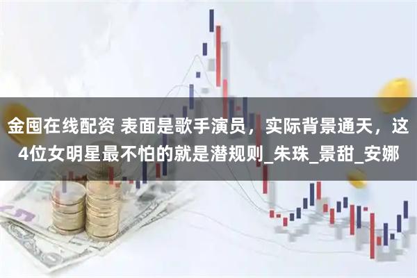 金囤在线配资 表面是歌手演员，实际背景通天，这4位女明星最不怕的就是潜规则_朱珠_景甜_安娜
