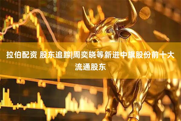 拉伯配资 股东追踪|周奕晓等新进中旗股份前十大流通股东