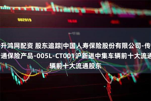 升鸿网配资 股东追踪|中国人寿保险股份有限公司-传统-普通保险产品-005L-CT001沪新进中集车辆前十大流通股东