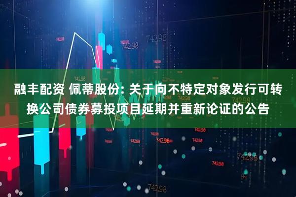 融丰配资 佩蒂股份: 关于向不特定对象发行可转换公司债券募投项目延期并重新论证的公告