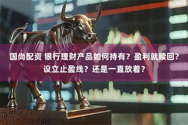 国尚配资 银行理财产品如何持有？盈利就赎回？设立止盈线？还是一直放着？