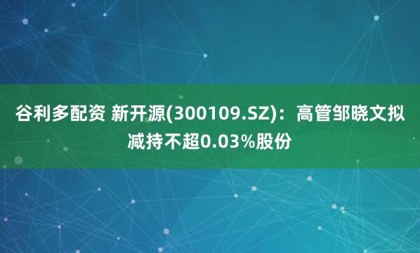 谷利多配资 新开源(300109.SZ)：高管邹晓文拟减持不超0.03%股份