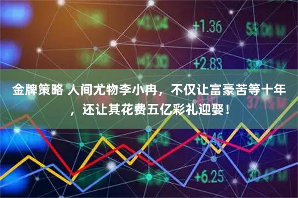 金牌策略 人间尤物李小冉，不仅让富豪苦等十年，还让其花费五亿彩礼迎娶！