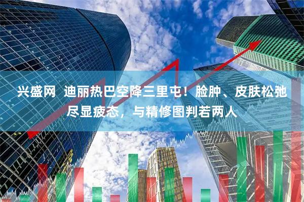 兴盛网  迪丽热巴空降三里屯！脸肿、皮肤松弛尽显疲态，与精修图判若两人