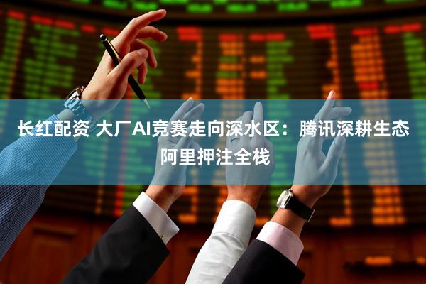 长红配资 大厂AI竞赛走向深水区：腾讯深耕生态 阿里押注全栈