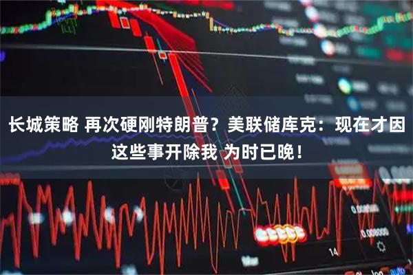 长城策略 再次硬刚特朗普？美联储库克：现在才因这些事开除我 为时已晚！