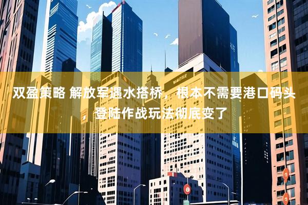 双盈策略 解放军遇水搭桥，根本不需要港口码头，登陆作战玩法彻底变了