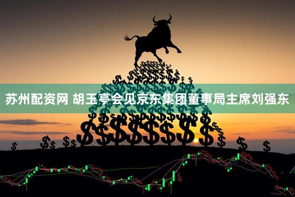 苏州配资网 胡玉亭会见京东集团董事局主席刘强东