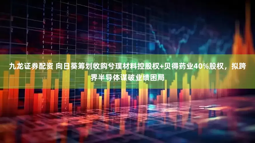 九龙证券配资 向日葵筹划收购兮璞材料控股权+贝得药业40%股权，拟跨界半导体谋破业绩困局