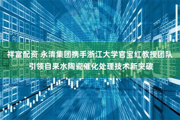 祥富配资 永清集团携手浙江大学官宝红教授团队 引领自来水陶瓷催化处理技术新突破