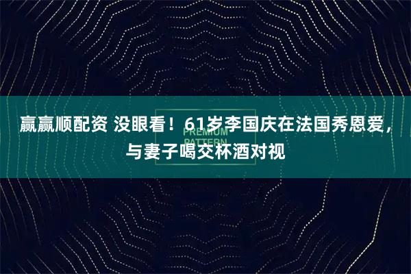 赢赢顺配资 没眼看！61岁李国庆在法国秀恩爱，与妻子喝交杯酒对视