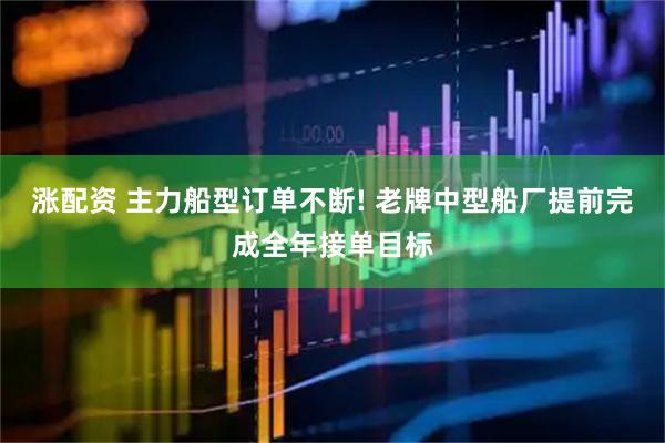 涨配资 主力船型订单不断! 老牌中型船厂提前完成全年接单目标